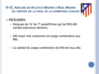 6-12. ANÁLISIS DE ATLÉTICO MADRID X REAL MADRID
(EL PARTIDO DE LA FINAL DE LA CHAMPIONS LEAGUE)
 RESUMEN
 Despues de 14’ de 1ª parte(Primer gol de RM) AM
cambió estructura ofensiva.
 AM creyó más ocasiones con juego combinativo que
RM.
 La calidad de Juego combinativo de AM erá muy alto.
 