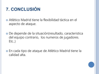 7. CONCLUSIÓN
 Atlético Madrid tiene la flexibilidad táctica en el
aspecto de ataque.
 De depende de la situación(resultado, caracteristica
del equipo contrario, los numeros de jugadores.
Etc..)
 En cada tipo de ataque de Atlético Madrid tiene la
calidad alta.
 