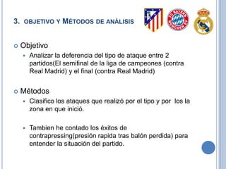 3. OBJETIVO Y MÉTODOS DE ANÁLISIS
 Objetivo
 Analizar la diferencia del tipo de ataque entre 2
partidos(El semifinal de la liga de campeones (contra
Real Madrid) y el final (contra Real Madrid)
 Métodos
 Clasifico los ataques que realizó por el tipo y por los la
zona en que inició.
 Tambien he contado los éxitos de presión a la
pérdida(presión rapida tras balón perdida) para
entender la situación del partido.
 