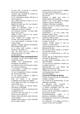 Si toma más, el proceso se acelerará.
Quizás sólo experimente una
sensación muy agradable de aumento de
energía o claridad mental.
Si no experimentan ninguna diferencia al
tomar 8 gotas por
dosis, podrán aumentar la dosis a 10, 12 ó
más gotas durante
algunos días hasta que note una respuesta.
Cellfood no presenta
riesgos de sobredosis. Como es un
suplemento nutricional realizado
con sustancias naturales, el cuerpo utiliza
sólo lo que necesita y
elimina el resto a través de los canales
normales de eliminación.
Tome Cellfood tan seguido como lo
necesite. Tome dosis adicionales
si se siente agotado o estresado. Si debe
realizar trabajo
agotador, actividad deportiva demandante,
debe trabajar hasta tarde
en la noche, debe conducir o deben
entretener a invitados, etc.,
tome una dosis extra de Cellfood de
antemano para dar a su cuerpo
energía adicional.
Información sobre la desintoxicación
La primera vez que toma Cellfood, puede
experimentar signos
notables de desintoxicación, como
movimientos intestinales y
necesidad de orinar más frecuentes, náusea
leve, un poco de jaquecas
y excreciones. A medida que el cuerpo
recibe un flujo constante
de estos componentes básicos esenciales
que necesita para fortale
cer sus sistemas, comienza a limpiar la
casa. El cuerpo comienza a
licuar las toxinas y los desechos
acumulados que pueden estar alojados
en los tejidos, las células y los órganos del
cuerpo desde hace
años y los elimina de diversas formas,
como flema y mucosidad.
Si experimenta señales de desintoxicación,
es importante pasar
el proceso, que suele durar de 1 a 3 días
(pero, en caso de que haya
muchas toxinas presentes, puede durar una
o más semanas).
Aunque pueda sentirse un poco incómodo
por un tiempo, después
experimentará un nuevo nivel de vitalidad.
Este proceso de desintoxicación,
que podría llamarse “crisis de curación”, es
una reacción
repentina y aguda que causa el
fortalecimiento de la energía del
cuerpo, o “chi.” El uso regular de Cellfood
ayudará al cuerpo a fortalecerse
y eliminar más toxinas acumuladas.
Durante la crisis de curación podrá sentir
falta de energía.
Probablemente esto se debe a que el cuerpo
está limpiándose y
restaurándose a un nivel celular muy
profundo y utiliza mucha
energía para hacerlo. Si continúa la toma
regular de Cellfood y bebe
gran cantidad de líquidos, ayudará al cuerpo
a superar la crisis de
curación. Cuando termine la crisis de
curación, se sentirá con la
mayor energía que ha sentido en años. Si la
desintoxicación dura
más de una semana, consulte a un médico
con experiencia en los
procesos de desintoxicación y crisis de
curación.
Siempre digo que Cellfood puede comenzar
una forma de eliminación
de viejas toxinas acumuladas. Pero, si se
siente incómodo
con este proceso temporario, consulte con
un médico experto en
desintoxicación. Es sería lástima que
alguien decida dejar de tomar
Cellfood por no tener información o no
estar preparado para superar
el nivel de limpieza.
La Ley de Curación de Hering
Conocer la ley de curación de Hering puede
ayudarle a continuar
con el proceso de desintoxicación. Es muy
importante comprender
la diferencia entre “curación” y
“enfermedad”. Constantine Hering,
el famoso homeópata, hizo una clara
distinción entre los síntomas
de una crisis de enfermedad y aquéllos de
una crisis de curación.
Desafortunadamente, debido a la
ignorancia, confundimos un proceso
de curación con un proceso de enfermedad
y lo suprimimos
con medicación. Esto debilita aún más el
cuerpo y lo hace más susceptible
 