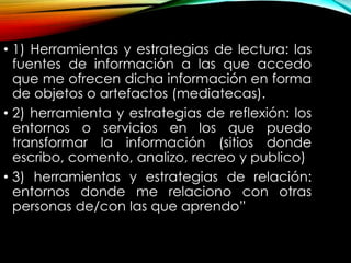 • 1) Herramientas y estrategias de lectura: las
fuentes de información a las que accedo
que me ofrecen dicha información en forma
de objetos o artefactos (mediatecas).
• 2) herramienta y estrategias de reflexión: los
entornos o servicios en los que puedo
transformar la información (sitios donde
escribo, comento, analizo, recreo y publico)
• 3) herramientas y estrategias de relación:
entornos donde me relaciono con otras
personas de/con las que aprendo”
 