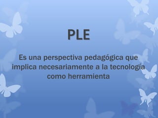 PLE
Es una perspectiva pedagógica que
implica necesariamente a la tecnología
como herramienta
 