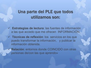 Una parte del PLE que todos
utilizamos son:
 Estrategias de lectura: las fuentes de información
a las que accedo que me ofrecen INFORMACIÓN;
 Técnicas de reflexión: los servicios en los que
puedo transformar la información, y publicar la
información obtenida.
 Relación: entornos donde COINCIDO con otras
personas de/con las que aprendo»
 