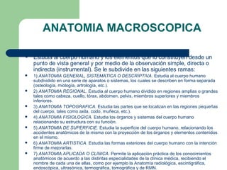ANATOMIA MACROSCOPICA
 Estudia al cuerpo humano y los elementos que lo constituyen desde un
punto de vista general y por medio de la observación simple, directa o
indirecta (instrumental). Se le subdivide en las siguientes ramas:
 1) ANATOMIA GENERAL, SISTEMATICA O DESCRIPTIVA. Estudia al cuerpo humano
subdividido en una serie de aparatos o sistemas, los cuales se describen en forma separada
(osteología, miología, artrología, etc.).
 2) ANATOMIA REGIONAL. Estudia al cuerpo humano dividido en regiones amplias o grandes
tales como cabeza, cuello, tórax, abdomen, pelvis, miembros superiores y miembros
inferiores.
 3) ANATOMIA TOPOGRAFICA. Estudia las partes que se localizan en las regiones pequeñas
del cuerpo, tales como axila, codo, muñeca, etc.).
 4) ANATOMIA FISIOLOGICA. Estudia los órganos y sistemas del cuerpo humano
relacionando su estructura con su función.
 5) ANATOMIA DE SUPERFICIE. Estudia la superficie del cuerpo humano, relacionando los
accidentes anatómicos de la misma con la proyección de los órganos y elementos contenidos
en el mismo.
 6) ANATOMIA ARTISTICA. Estudia las formas exteriores del cuerpo humano con la intención
firme de mejorarlas.
 7) ANATOMIA APLICADA O CLINICA. Permite la aplicación práctica de los conocimientos
anatómicos de acuerdo a las distintas especialidades de la clínica médica, recibiendo el
nombre de cada una de ellas, como por ejemplo la Anatomía radiológica, escintigráfica,
endoscópica, ultrasónica, termográfica, tomográfica y de RMN.
 
