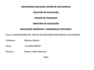 UNIVERSIDAD NACIONAL MAYOR DE SAN MARCOS
FACULTAD DE EDUCACIÓN
UNIDAD DE POSGRADO
MAESTRÍA EN EDUCACIÓN
EDUCACIÓN AMBIENTAL Y DESARROLLO SOSTENIBLE
Curso: PLANIFICACIÓN DEL USO DE LOS RECURSOS NATURALES Y CULTURALES
Profesora: Bárbara Mattos
Tema: “LA ANCHOVETA”
Alumna: Roxana Vidal Palomino
2014
 