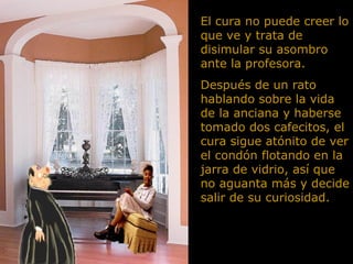 El cura no puede creer lo que ve y trata de disimular su asombro ante la profesora.  Después de un rato hablando sobre la vida de la anciana y haberse tomado dos cafecitos, el cura sigue atónito de ver el condón flotando en la jarra de vidrio, así que no aguanta más y decide salir de su curiosidad.  