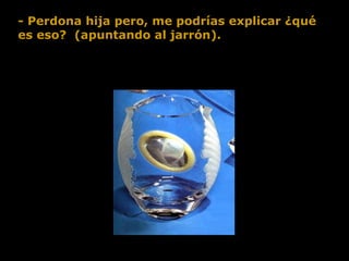 - Perdona hija pero, me podrías explicar ¿qué es eso?  (apuntando al jarrón).  