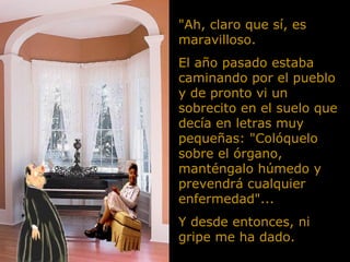 "Ah, claro que sí, es maravilloso.  El año pasado estaba caminando por el pueblo y de pronto vi un sobrecito en el suelo que decía en letras muy pequeñas: "Colóquelo sobre el órgano, manténgalo húmedo y prevendrá cualquier enfermedad"... Y desde entonces, ni gripe me ha dado. 