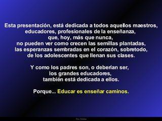 Esta presentación, está dedicada a todos aquellos maestros, educadores, profesionales de la enseñanza,  que, hoy, más que nunca,  no pueden ver como crecen las semillas plantadas, las esperanzas sembradas en el corazón, sobretodo,  de los adolescentes que llenan sus clases. Y como los padres son, o deberían ser,  los grandes educadores,  también está dedicada a ellos. Porque...  Educar es enseñar caminos. 