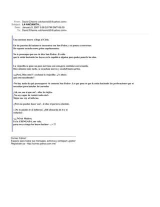 From:    David Chavira <dchavira55@yahoo.com>
Subject:   LA ANCIANITA...
  Date:    January 9, 2007 5:06:53 PM GMT-06:00
     To:   David Chavira <dchavira55@yahoo.com>



  Una anciana muere y llega al Cielo.

  En las puertas del mismo se encuentra con San Pedro, y se ponen a conversar.
  De repente escucha unos gritos espeluznantes.

  No te preocupes por eso -le dice San Pedro-. Es sólo
  que le están haciendo los hoyos en la espalda a alguien para poder ponerle las alas.


  La viejecilla se pone un poco nerviosa con esto,pero continúa conversando.
  Diez minutos más tarde, se escuchan nuevos y escalofriantes gritos.

  -¡¡¡Pero, Dios mío!!! -exclama la viejecilla-. ¿Y ahora
  qué está sucediendo?

  -No hay nada de qué preocuparse -le contesta San Pedro-. Lo que pasa es que le están haciendo las perforaciones que se
  necesitan para instalar las aureolas

  ¡Ah, no, eso sí que no!.. -dice la viejita-
  ¡No soy capaz de resistir todo esto!-
  Mejor me voy al infierno.

  -¡Pero no puedes hacer eso! - le dice el portero celestial..

  - ¡No te puedes ir al infierno!, ¡Allí abusarán de ti y te
  violarán!

  -¡¡¡ NO ni Madres,
  Es la CHINGADA, me vale,
  para eso ya tengo los hoyos hechos> ...> !!!



__________________________________________________
Correo Yahoo!
Espacio para todos tus mensajes, antivirus y antispam ¡gratis!
Regístrate ya - http://correo.yahoo.com.mx/
 