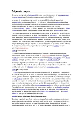 Origen del magma
El magma se origina de la fusión parcial de rocas preexistentes dentro de la corteza terrestre y
el manto superior a profundidades que pueden superar los 250 km.4

La corteza de tierra alcanza un promedio de cerca de 35 kilómetros de grueso bajo
los continentes, pero alcanza sólo unos 7-10 kilómetros debajo de los océanos. La corteza
continental está compuesta primariamente de rocas sedimentarias que descansan sobre una
base cristalina formada de una gran variedad de rocas metamórficas e ígneas,
incluyendo granulita y granito. La corteza oceánica está compuesta principalmente por basalto,
y gabro. Ambas cortezas, continental y oceánica, descansan sobre la peridotita del manto.

Las rocas pueden derretirse en respuesta a una disminución en la presión, a un cambio en la
composición (como una adición de agua) o a un aumento en temperatura. Otros mecanismos,
como la fusión por el impacto de un meteorito son mucho menos importantes hoy, durante el
crecimiento de la Tierra los innumerables impactos llevaron a la fusión de varios cientos de los
kilómetros más externos de nuestra Tierra temprana, cuando fue probablemente un océano del
magma. Se ha propuesto que impactos de grandes meteoritos en los últimos cientos millones
de años como un mecanismo responsable del amplio magmatismo basáltico de varias
grandes provincias ígneas.

[editar]Temperatura
El aumento de temperatura es el factor típico que conduce a la fusión de las rocas y a la
formación del magma. Puede ocurrir cuando un cuerpo ígneo caliente asciende e intruye en
la corteza cuyas rocas se funden. Esto suele ocurrir en los límites convergentes de las placas
tectónicas como por ejemplo la colisión de la India con la placa Euroasiática.5

Se cree que el granito y la riolita son rocas ígneas que se forman por fusión de la corteza
continental debido al aumento de la temperatura. El aumento de la temperatura también puede
contribuir a la fusión de la litosfera que se hunde en una zona de subducción.

[editar]Descompresión
La fusión por descompresión ocurre debido a una disminución de la presión.6 La temperatura
de fusión de la mayoría de las rocas se incrementa, en ausencia de agua, con el aumento de la
presión, y ésta aumenta con la profundidad. Así, una roca profunda muy caliente puede seguir
en estado sólido debido a la enorme presión de confinamiento a la que está sometida; si la roca
asciende y su presión de confinamiento disminuye más rápidamente que su temperatura (las
rocas son malas conductoras del calor), se fundirá. Este proceso de fusión, en el movimiento
ascendente del manto sólido mediantecorrientes de convección, es crítico en la dinámica de la
Tierra. La fusión por descompresión crea nueva corteza oceánica en las dorsales oceánicas,
origina plumas de manto que han dado lugar a cadenas de islas como Hawái. La fusión por
descompresión es la explicación más común inundaciones basálticas (trapp) y las mesetas
oceánicas, dos tipos de grandes provincias ígneas.

[editar]Efectos del agua y el dióxido de carbono
Otro factor importante que afecta a la temperatura de fusión de las rocas es su contenido en
agua y otras sustancias volátiles, que hacen que la roca se funda a temperaturas inferiores a
una presión dada. Por ejemplo, en una profundidad de unos 100 kilómetros, la peridotita
comienza a fundirse cerca de los 800 °C, en presencia de agua, pero en su ausencia funde a
 
