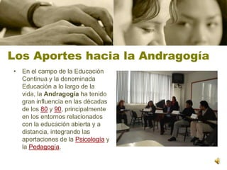 Los Aportes hacia la AndragogíaEn el campo de la Educación Continua y la denominada Educación a lo largo de la vida, la Andragogía ha tenido gran influencia en las décadas de los 80 y 90, principalmente en los entornos relacionados con la educación abierta y a distancia, integrando las aportaciones de la Psicología y la Pedagogía.