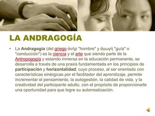 LA ANDRAGOGÍALa Andragogía (del griegoἀνήρ "hombre" y ἀγωγή "guía" o "conducción") es la ciencia y el arte que siendo parte de la Antropogogía y estando inmersa en la educación permanente, se desarrolla a través de una praxis fundamentada en los principios de participación y horizontalidad; cuyo proceso, al ser orientado con características sinérgicas por el facilitador del aprendizaje, permite incrementar el pensamiento, la autogestión, la calidad de vida, y la creatividad del participante adulto, con el propósito de proporcionarle una oportunidad para que logre su autorrealización.