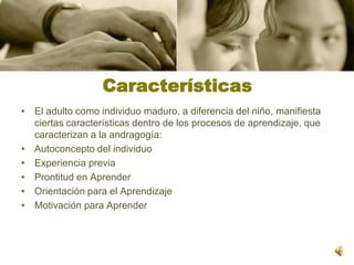 CaracterísticasEl adulto como individuo maduro, a diferencia del niño, manifiesta ciertas características dentro de los procesos de aprendizaje, que caracterizan a la andragogía:Autoconcepto del individuo Experiencia previa Prontitud en Aprender Orientación para el Aprendizaje Motivación para Aprender 
