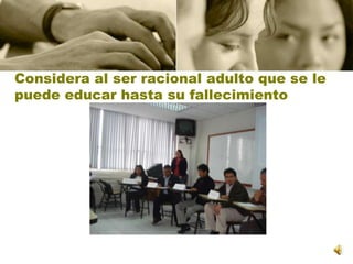 Considera al ser racional adulto que se le puede educar hasta su fallecimiento