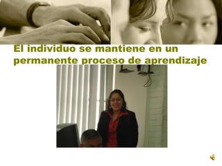 El individuo se mantiene en un permanente proceso de aprendizaje