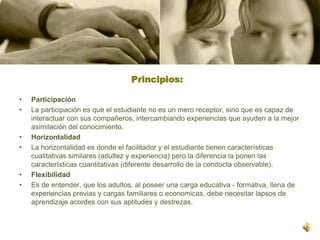 Principios:  ParticipaciónLa participación es que el estudiante no es un mero receptor, sino que es capaz de interactuar con sus compañeros, intercambiando experiencias que ayuden a la mejor asimilación del conocimiento. HorizontalidadLa horizontalidad es donde el facilitador y el estudiante tienen características cualitativas similares (adultez y experiencia) pero la diferencia la ponen las características cuantitativas (diferente desarrollo de la conducta observable).FlexibilidadEs de entender, que los adultos, al poseer una carga educativa - formativa, llena de experiencias previas y cargas familiares o economicas, debe necesitar lapsos de aprendizaje acordes con sus aptitudes y destrezas.