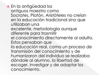    En la antigüedad los
    antiguos maestro como
    Socrates, Platón, Aristóteles no creían
    en la educación tradicional sino que
    utilizaban una
    excelente, metodología aunque
    diferente para trasmitir
    el conocimiento directamente al adulto.
    Estos pensaban que
    la educación real, como un proceso de
    transmisión del conocimiento y de
    humanizaron del individuo se realizaba
    dándole al alumno, la libertad de
    escoger, investigar y de adaptar los
    conocimiento.
 