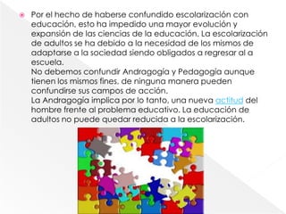    Por el hecho de haberse confundido escolarización con
    educación, esto ha impedido una mayor evolución y
    expansión de las ciencias de la educación. La escolarización
    de adultos se ha debido a la necesidad de los mismos de
    adaptarse a la sociedad siendo obligados a regresar al a
    escuela.
    No debemos confundir Andragogía y Pedagogía aunque
    tienen los mismos fines, de ninguna manera pueden
    confundirse sus campos de acción.
    La Andragogía implica por lo tanto, una nueva actitud del
    hombre frente al problema educativo. La educación de
    adultos no puede quedar reducida a la escolarización.
 