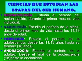 CIENCIAS QUE ESTUDIAN LAS  ETAPAS DEL SER HUMANO . NEONATOLOGÍA : Estudia el período del recién nacido, durante el primer mes de vida individual.  PAIDOLOGÍA : Estudia el período de la niñez: desde el primer mes de vida hasta los 11/13 años de edad. HEBELOGÍA : Estudia el período de la adolescencia: desde las 11/13 años hasta su término (18 años).  ANDRAGOGÍA : Estudia el período de la adultez: Desde el final de la adolescencia (18)hasta la ancianidad.  GERONTOLOGÍA : Estudia el período de la ancianidad.  