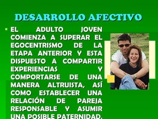 DESARROLLO AFECTIVO   EL ADULTO JOVEN COMIENZA A SUPERAR EL EGOCENTRISMO DE LA ETAPA ANTERIOR Y ESTA DISPUESTO A COMPARTIR EXPERIENCIAS Y COMPORTARSE DE UNA MANERA ALTRUISTA, ASÍ COMO ESTABLECER UNA RELACIÓN DE PAREJA RESPONSABLE Y ASUMIR UNA POSIBLE PATERNIDAD .  