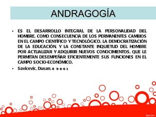 ANDRAGOGÍA
•   ES EL DESARROLLO INTEGRAL DE LA PERSONALIDAD DEL
    HOMBRE, COMO CONSECUENCIA DE LOS PERMANENTES CAMBIOS
    EN EL CAMPO CIENTÍFICO Y TECNOLÓGICO, LA DEMOCRATIZACIÓN
    DE LA EDUCACIÓN, Y LA CONSTANTE INQUIETUD DEL HOMBRE
    POR ACTUALIZAR Y ADQUIRIR NUEVOS CONOCIMIENTOS, QUE LE
    PERMITAN DESEMPEÑAR EFICIENTEMENTE SUS FUNCIONES EN EL
    CAMPO SOCIO-ECONÓMICO.
•   Savicevic, Dusan. (1 9 8 6 ).
 