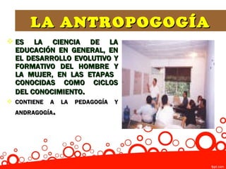 LA ANTROPOGOGÍA
 ES LA CIENCIA DE LA
  EDUCACIÓN EN GENERAL, EN
  EL DESARROLLO EVOLUTIVO Y
  FORMATIVO DEL HOMBRE Y
  LA MUJER, EN LAS ETAPAS
  CONOCIDAS COMO CICLOS
  DEL CONOCIMIENTO.
 CONTIENE   A   LA   PEDAGOGÍA   Y
  ANDRAGOGÍA .
 