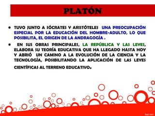PLATÓN
• TUVO JUNTO A SÓCRATES Y ARISTÓTELES UNA PREOCUPACIÓN
  ESPECIAL POR LA EDUCACIÓN DEL HOMBRE-ADULTO, LO QUE
  POSIBILITA, EL ORIGEN DE LA ANDRAGOGÍA .
•    EN SUS OBRAS PRINCIPALES, LA REPÚBLICA Y LAS LEYES,
    ELABORA SU TEORÍA EDUCATIVA QUE HA LLEGADO HASTA HOY
    Y ABRIÓ UN CAMINO A LA EVOLUCIÓN DE LA CIENCIA Y LA
    TECNOLOGÍA, POSIBILITANDO LA APLICACIÓN DE LAS LEYES
    CIENTÍFICAS AL TERRENO EDUCATIVO.
 