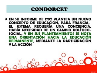CONDORCET
• EN SU INFORME DE 1792 PLANTEA UN NUEVO
  CONCEPTO DE EDUCACIÓN, PARA FRANCIA,
  EL SISTEMA REQUERÍA UNA CONCIENCIA,
  HABÍA NECESIDAD DE UN CAMBIO POLÍTICO-
  SOCIAL, Y EN SUS PLANTEAMIENTOS SE NOTA
  UNA ORIENTACIÓN HACIA LA EDUCACIÓN
  PERMANENTE, MEDIANTE LA PARTICIPACIÓN
  Y LA ACCIÓN
 