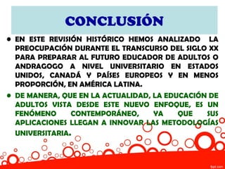 CONCLUSIÓN
• EN ESTE REVISIÓN HISTÓRICO HEMOS ANALIZADO LA
  PREOCUPACIÓN DURANTE EL TRANSCURSO DEL SIGLO XX
  PARA PREPARAR AL FUTURO EDUCADOR DE ADULTOS O
  ANDRAGOGO A NIVEL UNIVERSITARIO EN ESTADOS
  UNIDOS, CANADÁ Y PAÍSES EUROPEOS Y EN MENOS
  PROPORCIÓN, EN AMÉRICA LATINA.
• DE MANERA, QUE EN LA ACTUALIDAD, LA EDUCACIÓN DE
  ADULTOS VISTA DESDE ESTE NUEVO ENFOQUE, ES UN
  FENÓMENO      CONTEMPORÁNEO,     YA    QUE   SUS
  APLICACIONES LLEGAN A INNOVAR LAS METODOLOGÍAS
  UNIVERSITARIA.
 