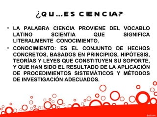¿Q U É E S C IE N C IA?
• LA PALABRA CIENCIA PROVIENE DEL VOCABLO
  LATINO       SCIENTIA     QUE       SIGNIFICA
  LITERALMENTE CONOCIMIENTO.
• CONOCIMIENTO: ES EL CONJUNTO DE HECHOS
  CONCRETOS, BASADOS EN PRINCIPIOS, HIPÓTESIS,
  TEORÍAS Y LEYES QUE CONSTITUYEN SU SOPORTE,
  Y QUE HAN SIDO EL RESULTADO DE LA APLICACIÓN
  DE PROCEDIMIENTOS SISTEMÁTICOS Y MÉTODOS
  DE INVESTIGACIÓN ADECUADOS.
 