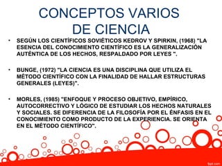 CONCEPTOS VARIOS
              DE CIENCIA
•   SEGÚN LOS CIENTÍFICOS SOVIÉTICOS KEDROV Y SPIRKIN, (1968) "LA
    ESENCIA DEL CONOCIMIENTO CIENTÍFICO ES LA GENERALIZACIÓN
    AUTÉNTICA DE LOS HECHOS, RESPALDADO POR LEYES ".

•   BUNGE, (1972) "LA CIENCIA ES UNA DISCIPLINA QUE UTILIZA EL
    MÉTODO CIENTÍFICO CON LA FINALIDAD DE HALLAR ESTRUCTURAS
    GENERALES (LEYES)".

•   MORLES, (1985) "ENFOQUE Y PROCESO OBJETIVO, EMPÍRICO,
    AUTOCORRECTIVO Y LÓGICO DE ESTUDIAR LOS HECHOS NATURALES
    Y SOCIALES. SE DIFERENCIA DE LA FILOSOFÍA POR EL ÉNFASIS EN EL
    CONOCIMIENTO COMO PRODUCTO DE LA EXPERIENCIA. SE ORIENTA
    EN EL MÉTODO CIENTÍFICO".
 