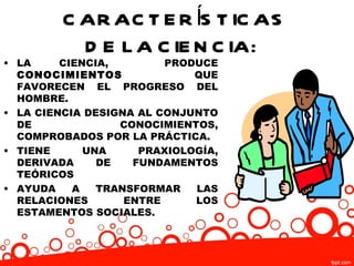 C AR AC T E R ÍS T IC AS
           D E L A C IE N C IA:
• LA     CIENCIA,        PRODUCE
  CONOCIMIENTOS              QUE
  FAVORECEN EL PROGRESO DEL
  HOMBRE.
• LA CIENCIA DESIGNA AL CONJUNTO
  DE              CONOCIMIENTOS,
  COMPROBADOS POR LA PRÁCTICA.
• TIENE      UNA     PRAXIOLOGÍA,
  DERIVADA     DE   FUNDAMENTOS
  TEÓRICOS
• AYUDA    A   TRANSFORMAR   LAS
  RELACIONES       ENTRE     LOS
  ESTAMENTOS SOCIALES.
 