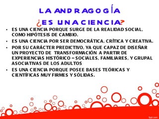 LA AN D R AG O G ÍA
                ¿E S U N A C IE N C IA?
•   E S UNA C IE NC IA PORQUE S URGE DE LA RE A LIDA D S OC IA L,
    C OMO HIPÓTE S IS DE C A MB IO.
•   E S UNA C IE NC IA POR S E R DE MOC RÁTIC A , C RÍTIC A Y C RE A TIVA .
•   POR S U C A RÁC TE R PRE DIC TIVO, YA QUE C A PA Z DE DIS E ÑA R
    UN PROYE C TO DE TRA NS FORMA C IÓN A PA RTIR DE
    E XPE RIE NC IA S HIS TÓRIC O – S OC IA LE S , FA MILIA RE S , Y G RUPA L
    A S OC IA TIVA S DE LOS A DULTOS
•   E S UNA C IE NC IA PORQUE POS E E B A S E S TE ÓRIC A S Y
    C IE NTÍFIC A S MUY FIRME S Y S ÓLIDA S .
 