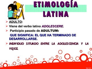 ETIMOLOGÍA
                 LATINA
 ADULTO:
 Viene del verbo latino ADOLESCERE.
 Participio pasado de ADULTUM:
   QUE SIGNIFICA: EL QUE HA TERMINADO DE
  DESARROLLARSE.
 INDIVIDUO SITUADO ENTRE LA ADOLESCENCIA Y LA
 VEJ EZ.
 