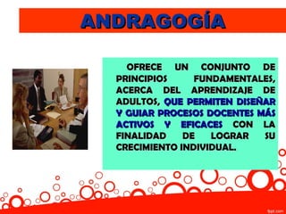 ANDRAGOGÍA

    OFRECE UN CONJUNTO DE
  PRINCIPIOS     FUNDAMENTALES,
  ACERCA DEL APRENDIZAJE DE
  ADULTOS, QUE PERMITEN DISEÑAR
  Y GUIAR PROCESOS DOCENTES MÁS
  ACTIVOS Y EFICACES CON LA
  FINALIDAD    DE   LOGRAR   SU
  CRECIMIENTO INDIVIDUAL.
 