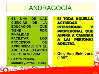ANDRAGOGÍA
• ES UNA DE LAS             ES TODA AQUELLA
  CIENCIAS     DE     LA     ACTIVIDAD
  EDUCACIÓN         QUE      INTENCIONAL    Y
  TIENE             POR      PROFESIONAL QUE
  FINALIDAD                  ASPIRA A CAMBIAR
  FACILITAR         LOS      A LAS PERSONAS
  PROCESOS            DE     ADULTAS.
  APRENDIZAJE EN EL
  ADULTO A LO LARGO
  DE TODA SU VIDA.          Ger, Van Enkevort.
• Castro Pereira,            (1987).
  Manuel y otros. (1986)
 