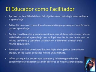 El Educador como Facilitador
• Aprovechar la utilidad del uso del objetivo como estrategia de enseñanza
  – aprendizaje.

• Evitar discursos con contenidos desconocidos que provoquen interferencia
  para el aprendizaje.

• Contar con diferentes y variadas opciones para el desarrollo de ejercicios o
  actividades para el aprendizaje que multipliquen las formas de encarar un
  mismo problema y considera la aplicación a diferentes campos de la
  misma adquisición.

• Favorecer un clima de respeto hacia el logro de objetivos comunes en
  grupos, en los cuales el fracaso no sea una amenaza.

• Influir para que los errores que cometen y la heterogeneidad de
  conocimientos y experiencias sean gestores de nuevos aprendizajes;
 