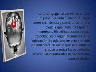 La Andragogía se convierte en una
    disciplina definida al mismo tiempo
 como una ciencia y como un arte; una
           ciencia que trata los aspectos
     históricos, filosóficos, sociológicos,
   psicológicos y organizacionales de la
educación de adultos; un arte ejercido
en una práctica social que se evidencia
          gracias a todas las actividades
educativas organizadas especialmente
                           para el adulto.
 