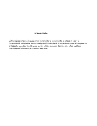 INTRODUCCIÓN:
La Andragogia es la ciencia que permite incrementar el pensamiento, la calidad de vida y la
creatividad del participante adulto con el propósito de hacerle alcanzar la realización Autosuperacion
en todos los aspectos. Considerando que los adultos aprenden distintos a los niños, y utilizan
diferentes herramientas que los motiva a estudiar.
 