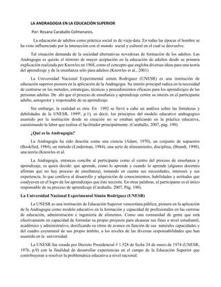 LA ANDRAGOGIA EN LA EDUCACIÒN SUPERIOR
Por: Rosana Caraballo Colmenares.
La educación de adultos como práctica social es de vieja data. En todas las épocas el hombre se
ha visto influenciado por la interacción con el mundo social y cultural en el cual se desvuelve.
Tal situación demanda de la sociedad alternativas novedosas de formación de los adultos. Las
Andragogia es quizás el término de mayor aceptación en la educación de adultos desde su primera
explicación realizada por Knowles en 1968, como el concepto que engloba diversas ideas para una teoría
del aprendizaje y de la enseñanza sólo para adultos (Knowles et al., 2001)
La Universidad Nacional Experimental simón Rodriguez (UNESR) es una institución de
educación superior pionera en la aplicación de la Andragogia. Su interés principal radica en la necesidad
de centrarse en los métodos, estrategias, técnicas y procedimientos eficaces para los aprendizajes de las
personas adultas. De ahí que el proceso de enseñanza y aprendizaje centre su interés en el participante
adulto, autogestor y responsable de su aprendizaje.
Sin embargo, la realidad es otra. En 1992 se llevó a cabo un análisis sobre las fortalezas y
debilidades de la UNESR, 1999ª, p.1), es decir, los principios del modelo educativo andragogico
asumido por la institución desde su creación no se estaban aplicando en la práctica educativa,
cuestionando la labor que realiza el facilitador principalmente. (Caraballo, 2007, pág. 190).
¿Qué es la Andragogia?
La Andragogia ha sido descrita como una ciencia (Adam, 1970), un conjunto de supuestos
(Bookfied, 1984), un método (Linderman, 1984), una serie de alineamiento, disciplina, (Brandt, 1998),
una teoría (Knowles et al.
La Andragogia, entonces concibe al participante como el centro del proceso de enseñanza y
aprendizaje, es quien decide: que aprende, como lo aprende y cuando lo aprende (algunos docentes
afirman que no hay proceso de enseñanza), tomando en cuenta sus necesidades, intereses y sus
experiencia, lo que conlleva al desarrollo y adquisición de conocimientos, habilidades y actitudes que
coadyuven en el logro de los aprendizajes que éste necesite. En otras palabras, el participante es el único
responsable de su proceso de aprendizaje (Caraballo, 2007, Pág. 190).
La Universidad Nacional Experimental Simón Rodriguez (UNESR)
La UNESR es una institución de Educación Superior venezolana pública, pionera en la aplicación
de la Andragogia como modelo educativo en la formación y capacidad de profesionales en las carreras
de educación, administración e ingeniería de alimentos. Como una comunidad de gente que está
efectivamente en capacidad de formular su propio proyecto para alcanzar sus fines a nivel estudiantil,
académico y administrativo, dosificando su ritmo de avance en función de sus naturales capacidades y
del cuadro coyuntural de sus propio ámbito, a los niveles de las diversas responsabilidades que han
asumido en la universidad.
La UNESR fue creada por Decreto Presidencial # 1.528 de fecha 24 de enero de 1974 (UNESR,
1976, p.9) con la finalidad de desarrollar experiencias en el campo de la Educación Superior que
contribuyeran a resolver la problemática educativa a nivel nacional.
 