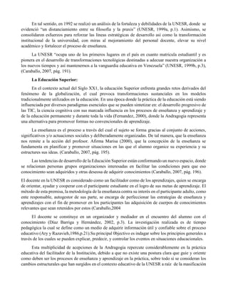 En tal sentido, en 1992 se realizó un análisis de la fortaleza y debilidades de la UNESR, donde se
evidenció “un distanciamiento entre su filosofía y la praxis” (UNESR, 1999a, p.1). Asimismo, se
consolidaron esfuerzos para reforzar las líneas estratégicas de desarrollo así como la transformación
institucional de la universidad, con miras al mejoramiento del personal docente, elevar su nivel
académico y fortalecer el proceso de enseñanza.
La UNESR “ocupa uno de los primeros lugares en el país en cuanto matricula estudiantil y es
pionera en el desarrollo de transformaciones tecnológicas destinadas a adecuar nuestra organización a
los nuevos tiempos y así mantenernos a la vanguardia educativa en Venezuela” (UNESR, 1999b, p.3),
(Caraballo, 2007, pág. 191).
La Educación Superior:
En el contexto actual del Siglo XX1, la educación Superior enfrenta grandes retos derivados del
fenómeno de la globalización, el cual provoca transformaciones sustanciales en los modelos
tradicionalmente utilizados en la educación. En una época donde la práctica de la educación está siendo
influenciada por diversos paradigmas esenciales que se pueden sintetizar en: el desarrollo progresivo de
las TIC, la ciencia cognitiva con sus marcada influencia en los procesos de enseñanza y aprendizaje y
de la educación permanente y durante toda la vida (Fernandez, 2000), donde la Andragogia representa
una alternativa para promover formas no convencionales de aprendizaje.
La enseñanza es el proceso a través del cual el sujeto se forma gracias al conjunto de acciones,
significativos y/o actuaciones sociales y deliberadamente organizadas. De tal manera, que la enseñanza
nos remite a la acción del profesor. Afirma Marisa (2000), que la concepción de la enseñanza se
fundamenta en planificar y promover situaciones en las que el alumno organice su experiencia y su
estructures sus ideas. (Caraballo, 2007, pág. 195).
Las tendencias de desarrollo de la Educación Superior están conformando un nuevo espacio, donde
se relacionan personas grupos organizaciones interesadas en facilitar las condiciones para que eso
conocimiento sean adquiridos y otras deseosa de adquirir conocimientos (Caraballo, 2007, pág. 196).
El docente en la UNESR es considerado como un facilitador como de los aprendizajes, quien se encarga
de orientar, ayudar y cooperar con el participante estudiante en el logro de sus metas de aprendizaje. El
método de esta premisa, la metodología de la enseñanza centra su interés en el participante adulto, como
ente responsable, autogestor de sus parte, se encarga de perfeccionar las estrategias de enseñanza y
aprendizajes con el fin de promover en los participantes las adquisición de cuerpos de conocimientos
relevantes que sean retenidos por estos (Caraballo,2004
El docente se constituye en un organizador y mediador en el encuentro del alumno con el
conocimiento (Díaz Barriga y Hernández, 2002, p.3). La investigación realizada es de tiempo
pedagógica la cual se define como un medio de adquirir información útil y confiable sobre el proceso
educativo (Ary y Razavieh,1986,p.21).Su principal 0bjectivo es indagar sobre los principios generales a
través de los cuales se pueden explicar, predecir, y controlar los eventos en situaciones educacionales.
Esta multiplicidad de acepciones de la Andragogia repercute considerablemente en la práctica
educativa del facilitador de la Institución, debido a que no existe una postura clara que guie y oriente
como deben ser los procesos de enseñanza y aprendizaje en la práctica, sobre todo si se consideran los
cambios estructurales que han surgidos en el contexto educativo de la UNESR a raíz de la masificación
 