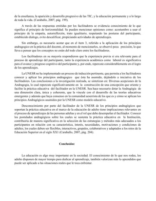 de la enseñanza, la aparición y desarrollo progresivo de las TIC, y la educación permanente y a lo largo
de toda la vida. (Caraballo, 2007, pág. 199).
A través de las respuestas emitidas por los facilitadores se evidencia conocimiento de lo que
significa el principio de horizontalidad. Se pueden mencionar opiniones como: acostumbro a usar el
principio de la empatía, autorreflexión, trato igualitario, respetando las posturas del participante,
establecido dialogo, evito descalificar, propiciando actividades de aprendizajes.
Sin embargo, es necesario acotar que en el ítem 3, referido a la aplicación de los principios
andragogico en la práctica del docente, al momento de mencionarlos, se observó poca precisión, lo que
lleva a pensar que los conceptos no están del todo claro entre los facilitadores.
Los facilitadores en su mayoría respondieron que la experiencia previa si era relevante para el
proceso de aprendizaje del participante, tanto la experiencia académica como laboral es significativa
para el avance y progreso cognitivo del participante y, por ende, repercute considerablemente en el logro
de los aprendizajes.
La UNESR no ha implementado un proceso de inducción pertinente, que permita a los facilitadores
conocer y aplicar los principios andragogico que ésta ha asumido, dejándolo a iniciativa de los
facilitadores. Las conclusiones a la investigación realzada, se sintetizan en: Diversas acepciones de la
Andragogia, lo cual repercute significativamente en la construcción de una concepción que oriente y
facilite la práctica educativa del facilitador en la UNESR. Sea hace necesario dotar la Andragògia de
una dimensión clara, única y coherente, que la vincule con el desarrollo de las teorías educativas
emergentes y además que haya consenso en la comunidad ueserrista de los que es y cómo se aplican los
principios Andragògicos asumidos por la UNESR como modelo educativo.
Desconocimiento por parte del facilitador de la UNESR de los principios andragògicos que
soportan la práctica educativa en el marco de la educación de adulto tiene implicaciones relevantes en
el proceso de aprendizajes de las personas adultas y en el rol que debe desempeñar el facilitador. Conocer
los postulados andragògicos sobre los cuales se sustenta la práctica educativa en la Institución,
contribuiría de manera significativa en la selección de las estrategias y métodos más adecuados a los
participantes en relación con su característica, interés, necesidades, motivaciones y condiciones de
adultez, los cuales deben ser flexibles, interactivos, grupales, colaborativos y adaptados a los retos de la
Educación Superior en el siglo XX1 (Caraballo, 2007, pág. 204).
Conclusión:
La educación es algo muy importante en la sociedad. El conocimiento de lo que nos rodea, los
adulto disponen de mayor tiempo para dedicar al aprendizaje, también valorizan más lo aprendidos que
puede ser aplicado a las situaciones reales que le toca enfrentar.
 