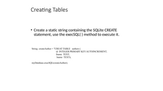 Creating Tables
• Create a static string containing the SQLite CREATE
statement, use the execSQL( ) method to execute it.
String createAuthor = "CREAT TABLE authors (
id INTEGER PRIMARY KEY AUTOINCREMENT,
fname TEXT,
lname TEXT);
myDatabase.execSQL(createAuthor);
 