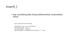 insert( )
• long insert(String table, String nullColumnHack, ContentValues
values)
import android.content.ContentValues;
ContentValues values = new ContentValues( );
values.put("firstname" , "J.K.");
values.put("lastname" , "Rowling");
long newAuthorID = myDatabase.insert("tbl_authors" , "" , values);
 