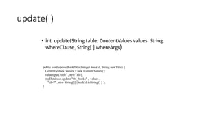 update( )
• int update(String table, ContentValues values, String
whereClause, String[ ] whereArgs)
public void updateBookTitle(Integer bookId, String newTitle) {
ContentValues values = new ContentValues();
values.put("title" , newTitle);
myDatabase.update("tbl_books" , values ,
"id=?" , new String[ ] {bookId.toString() } );
}
 