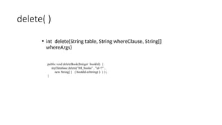 delete( )
• int delete(String table, String whereClause, String[]
whereArgs)
public void deleteBook(Integer bookId) {
myDatabase.delete("tbl_books" , "id=?" ,
new String[ ] { bookId.toString( ) } ) ;
}
 