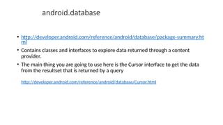 android.database
• http://developer.android.com/reference/android/database/package-summary.ht
ml
• Contains classes and interfaces to explore data returned through a content
provider.
• The main thing you are going to use here is the Cursor interface to get the data
from the resultset that is returned by a query
http://developer.android.com/reference/android/database/Cursor.html
 