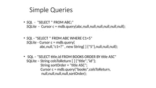 Simple Queries
• SQL - "SELECT * FROM ABC;"
SQLite - Cursor c = mdb.query(abc,null,null,null,null,null,null);
• SQL - "SELECT * FROM ABC WHERE C1=5"
SQLite - Cursor c = mdb.query(
abc,null,"c1=?" , new String[ ] {"5"},null,null,null);
• SQL – "SELECT title,id FROM BOOKS ORDER BY title ASC"
SQLite – String colsToReturn [ ] {"title","id"};
String sortOrder = "title ASC";
Cursor c = mdb.query("books",colsToReturn,
null,null,null,null,sortOrder);
 