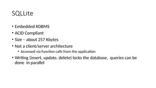 SQLLite
• Embedded RDBMS
• ACID Compliant
• Size – about 257 Kbytes
• Not a client/server architecture
• Accessed via function calls from the application
• Writing (insert, update, delete) locks the database, queries can be
done in parallel
 